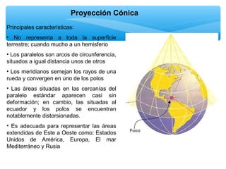 Proyección Cónica
Principales características:
• No representa a toda la superficie
terrestre; cuando mucho a un hemisferio
• Los paralelos son arcos de circunferencia,
situados a igual distancia unos de otros
• Los meridianos semejan los rayos de una
rueda y convergen en uno de los polos
• Las áreas situadas en las cercanías del
paralelo estándar aparecen casi sin
deformación; en cambio, las situadas al
ecuador y los polos se encuentran
notablemente distorsionadas.
• Es adecuada para representar las áreas
extendidas de Este a Oeste como: Estados
Unidos de América, Europa, El mar
Mediterráneo y Rusia

 
