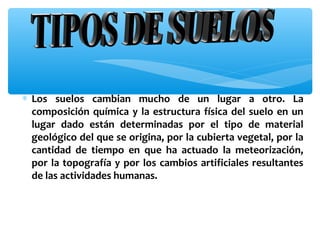 ∗ Los suelos cambian mucho de un lugar a otro. La
composición química y la estructura física del suelo en un
lugar dado están determinadas por el tipo de material
geológico del que se origina, por la cubierta vegetal, por la
cantidad de tiempo en que ha actuado la meteorización,
por la topografía y por los cambios artificiales resultantes
de las actividades humanas.

 