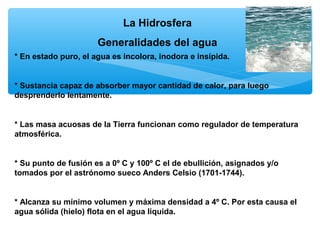 La Hidrosfera
Generalidades del agua
* En estado puro, el agua es incolora, inodora e insípida.

* Sustancia capaz de absorber mayor cantidad de calor, para luego
desprenderlo lentamente.

* Las masa acuosas de la Tierra funcionan como regulador de temperatura
atmosférica.

* Su punto de fusión es a 0º C y 100º C el de ebullición, asignados y/o
tomados por el astrónomo sueco Anders Celsio (1701-1744).

* Alcanza su mínimo volumen y máxima densidad a 4º C. Por esta causa el
agua sólida (hielo) flota en el agua liquida.

 