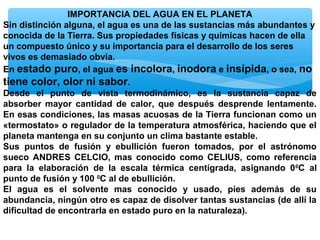 IMPORTANCIA DEL AGUA EN EL PLANETA
Sin distinción alguna, el agua es una de las sustancias más abundantes y
conocida de la Tierra. Sus propiedades físicas y químicas hacen de ella
un compuesto único y su importancia para el desarrollo de los seres
vivos es demasiado obvia.
En estado puro, el agua es incolora, inodora e insípida, o sea, no
tiene color, olor ni sabor.
Desde el punto de vista termodinámico, es la sustancia capaz de
absorber mayor cantidad de calor, que después desprende lentamente.
En esas condiciones, las masas acuosas de la Tierra funcionan como un
«termostato» o regulador de la temperatura atmosférica, haciendo que el
planeta mantenga en su conjunto un clima bastante estable.
Sus puntos de fusión y ebullición fueron tomados, por el astrónomo
sueco ANDRES CELCIO, mas conocido como CELIUS, como referencia
para la elaboración de la escala térmica centígrada, asignando 0 0C al
punto de fusión y 100 0C al de ebullición.
El agua es el solvente mas conocido y usado, pies además de su
abundancia, ningún otro es capaz de disolver tantas sustancias (de allí la
dificultad de encontrarla en estado puro en la naturaleza).

 