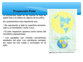 Proyección Polar
La proyección polar se da cuando la hoja de
papel toca a la esfera en alguno de los polos.
Su característica mas importante son:
• No representa a toda la superficie terrestre;
solo a un hemisferio ( norte o sur).
• El polo respectivo aparece como centro del
hemisferio representado
• Los paralelos son círculos concéntricos
alrededor del polo. Los meridianos semejan
los rayos de una rueda y convergen en el
polo.

 
