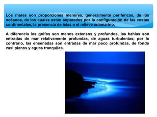 Los mares son proporciones menores, generalmente periféricas, de los
océanos, de los cuales están separados por la configuración de las costas
continentales, la presencia de islas o el relieve submarino.
A diferencia los golfos son menos extensos y profundos, las bahías son
entradas de mar relativamente profundas, de aguas turbulentas; por lo
contrario, las ensenadas son entradas de mar poco profundas, de fondo
casi planos y aguas tranquilas.

 