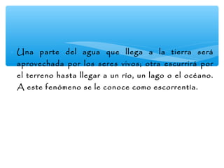∗ Una parte del agua que llega a la tierra será
aprovechada por los seres vivos; otra escurrirá por
el terreno hasta llegar a un río, un lago o el océano.
A este fenómeno se le conoce como escorrentía.

 