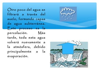 ∗ Otro poco del agua se
filtrará a través del
suelo, formando capas
de agua subterránea.
Este proceso es la
percolación.
Más
tarde, toda esta agua
volverá nuevamente a
la atmósfera, debido
principalmente a la
evaporación.

 