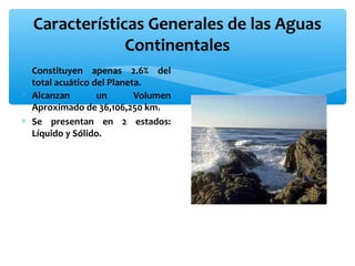 Características Generales de las Aguas
Continentales
∗ Constituyen apenas 2.6% del
total acuático del Planeta.
∗ Alcanzan
un
Volumen
Aproximado de 36,106,250 km3
∗ Se presentan en 2 estados:
Líquido y Sólido.

 