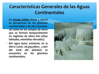 Características Generales de las Aguas
Continentales
∗ En Estado Sólido (hielo y nieve)
se encuentran en los glaciares
continentales y de alta montaña,
así como en los campos de nieve
que se forman temporalmente
en regiones de clima frío (altas
latitudes, montañas elevadas).
∗ Del agua dulce existente en la
tierra (unos 28,595,00km , 2.06%
del total del planeta) se
encuentra en los glaciares
continentales.
3

 