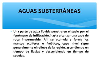 AGUAS SUBTERRÁNEAS
∗ Una parte de agua llovida penetra en el suelo por el
fenómeno de infiltración, hasta alcanzar una capa de
roca impermeable. Allí se acumula y forma los
mantos acuíferos o freáticos, cuyo nivel sigue
generalmente el relieve de la región, ascendiendo en
tiempo de lluvias y descendiendo en tiempo de
sequías.

 