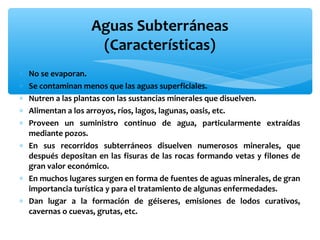 Aguas Subterráneas
(Características)
∗
∗
∗
∗
∗

No se evaporan.
Se contaminan menos que las aguas superficiales.
Nutren a las plantas con las sustancias minerales que disuelven.
Alimentan a los arroyos, ríos, lagos, lagunas, oasis, etc.
Proveen un suministro continuo de agua, particularmente extraídas
mediante pozos.
∗ En sus recorridos subterráneos disuelven numerosos minerales, que
después depositan en las fisuras de las rocas formando vetas y filones de
gran valor económico.
∗ En muchos lugares surgen en forma de fuentes de aguas minerales, de gran
importancia turística y para el tratamiento de algunas enfermedades.
∗ Dan lugar a la formación de géiseres, emisiones de lodos curativos,
cavernas o cuevas, grutas, etc.

 