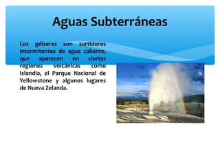Aguas Subterráneas
∗ Los géiseres son surtidores
intermitentes de agua caliente,
que
aparecen
en
ciertas
regiones
volcánicas
como
Islandia, el Parque Nacional de
Yellowstone y algunos lugares
de Nueva Zelanda.

 