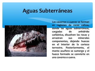 Aguas Subterráneas
∗ Las cavernas o cuevas se forman
en regiones de rocas calizas,
donde las aguas subterráneas,
cargadas
de
anhídrido
carbónico, disuelven las rocas y
arrastran
sus
minerales
componentes, dejando huecos
en el interior de la corteza
terrestre. Posteriormente, el
manto acuífero se sumerge y el
hueco formado se convierte en
una caverna o cueva.

 
