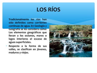 LOS RÍOS
∗ Tradicionalmente los ríos han
sido definidos como corrientes
continuas de agua. En Geología y
Geografía se les considera como:
Los elementos geográficos que
llevan a los océanos, mares o
lagos interiores el exceso de
aguas superficiales.
∗ Respecto a la forma de sus
valles, se clasifican en jóvenes,
maduros y viejos.

 