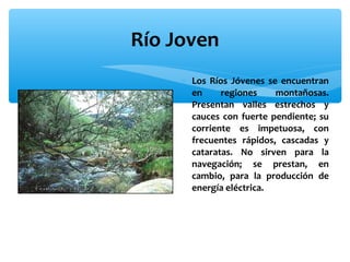 Río Joven
∗ Los Ríos Jóvenes se encuentran
en
regiones
montañosas.
Presentan valles estrechos y
cauces con fuerte pendiente; su
corriente es impetuosa, con
frecuentes rápidos, cascadas y
cataratas. No sirven para la
navegación; se prestan, en
cambio, para la producción de
energía eléctrica.

 
