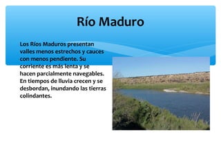 Río Maduro
∗ Los Ríos Maduros presentan
valles menos estrechos y cauces
con menos pendiente. Su
corriente es más lenta y se
hacen parcialmente navegables.
En tiempos de lluvia crecen y se
desbordan, inundando las tierras
colindantes.

 