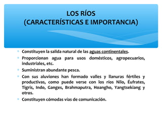 LOS RÍOS
(CARACTERÍSTICAS E IMPORTANCIA)

∗ Constituyen la salida natural de las aguas continentales.
∗ Proporcionan agua para usos domésticos, agropecuarios,
industriales, etc.
∗ Suministran abundante pesca.
∗ Con sus aluviones han formado valles y llanuras fértiles y
productivas, como puede verse con los ríos Nilo, Éufrates,
Tigris, Indo, Ganges, Brahmaputra, Hoangho, Yangtsekiang y
otros.
∗ Constituyen cómodas vías de comunicación.

 