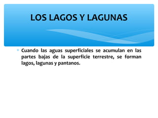 LOS LAGOS Y LAGUNAS
∗ Cuando las aguas superficiales se acumulan en las
partes bajas de la superficie terrestre, se forman
lagos, lagunas y pantanos.

 