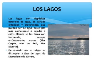 LOS LAGOS
∗ Los
lagos
son
depósitos
naturales de agua, de variada
extensión y profundidad, que
pueden ser de agua dulce (los
más numerosos) o salada; a
estos últimos se les llama con
frecuencia,
aunque
erróneamente, mares (Mar
Caspio, Mar de Aral, Mar
Muerto).
∗ De acuerdo con su origen se
distinguen 2 tipos de lagos: de
Depresión y de Barrera.

 