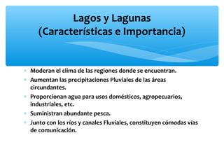Lagos y Lagunas
(Características e Importancia)

∗ Moderan el clima de las regiones donde se encuentran.
∗ Aumentan las precipitaciones Pluviales de las áreas
circundantes.
∗ Proporcionan agua para usos domésticos, agropecuarios,
industriales, etc.
∗ Suministran abundante pesca.
∗ Junto con los ríos y canales Fluviales, constituyen cómodas vías
de comunicación.

 
