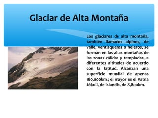 Glaciar de Alta Montaña
∗ Los glaciares de alta montaña,
también llamados alpinos, de
valle, ventisqueros o heleros, se
forman en las altas montañas de
las zonas cálidas y templadas, a
diferentes altitudes de acuerdo
con la latitud. Alcanzan una
superficie mundial de apenas
180,000km ; el mayor es el Vatna
Jökull, de Islandia, de 8,800km
2

2.

 