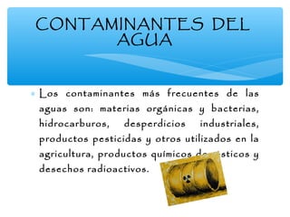 CONTAMINANTES DEL
AGUA

∗ Los contaminantes más frecuentes de las
aguas son: materias orgánicas y bacterias,
hidrocarburos,

desperdicios

industriales,

productos pesticidas y otros utilizados en la

agricultura, productos químicos domésticos y
desechos radioactivos.

 