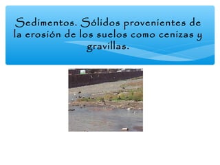 Sedimentos. Sólidos provenientes de
la erosión de los suelos como cenizas y
gravillas.

 