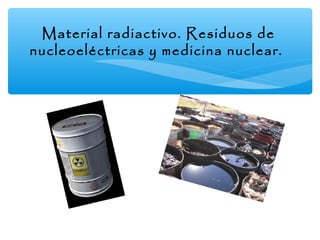 Material radiactivo. Residuos de
nucleoeléctricas y medicina nuclear.

 