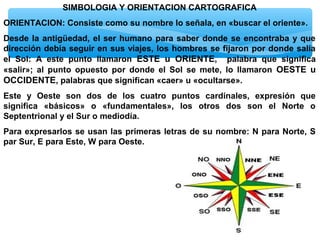 SIMBOLOGIA Y ORIENTACION CARTOGRAFICA
ORIENTACION: Consiste como su nombre lo señala, en «buscar el oriente».
Desde la antigüedad, el ser humano para saber donde se encontraba y que
dirección debía seguir en sus viajes, los hombres se fijaron por donde salía
el Sol: A este punto llamaron ESTE u ORIENTE, palabra que significa
«salir»; al punto opuesto por donde el Sol se mete, lo llamaron OESTE u
OCCIDENTE, palabras que significan «caer» u «ocultarse».
Este y Oeste son dos de los cuatro puntos cardinales, expresión que
significa «básicos» o «fundamentales», los otros dos son el Norte o
Septentrional y el Sur o mediodía.
Para expresarlos se usan las primeras letras de su nombre: N para Norte, S
par Sur, E para Este, W para Oeste.

 