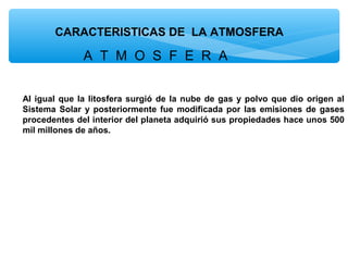 CARACTERISTICAS DE LA ATMOSFERA

A T M O S F E R A
Al igual que la litosfera surgió de la nube de gas y polvo que dio origen al
Sistema Solar y posteriormente fue modificada por las emisiones de gases
procedentes del interior del planeta adquirió sus propiedades hace unos 500
mil millones de años.

 