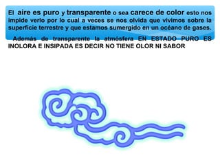 El aire es puro y transparente o sea carece de color esto nos
impide verlo por lo cual a veces se nos olvida que vivimos sobre la
superficie terrestre y que estamos sumergido en un océano de gases.
Además de transparente la atmósfera EN ESTADO PURO ES
INOLORA E INSIPADA ES DECIR NO TIENE OLOR NI SABOR

 