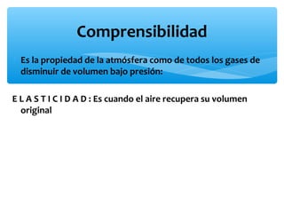 Comprensibilidad
∗ Es la propiedad de la atmósfera como de todos los gases de
disminuir de volumen bajo presión:
E L A S T I C I D A D : Es cuando el aire recupera su volumen
original

 