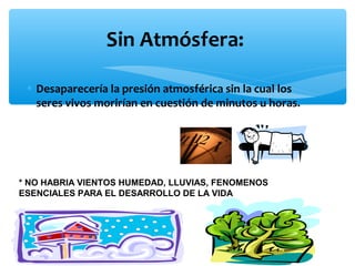 Sin Atmósfera:
• Desaparecería la presión atmosférica sin la cual los
seres vivos morirían en cuestión de minutos u horas.

* NO HABRIA VIENTOS HUMEDAD, LLUVIAS, FENOMENOS
ESENCIALES PARA EL DESARROLLO DE LA VIDA

 