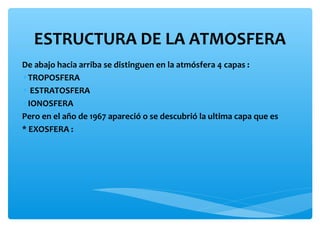 ESTRUCTURA DE LA ATMOSFERA
De abajo hacia arriba se distinguen en la atmósfera 4 capas :
•TROPOSFERA
• ESTRATOSFERA
•IONOSFERA
Pero en el año de 1967 apareció o se descubrió la ultima capa que es
* EXOSFERA :

 