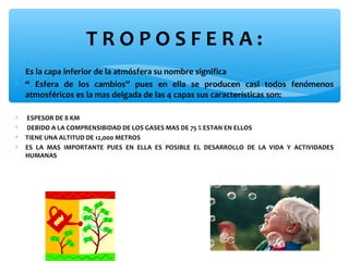 TROPOSFERA:
∗ Es la capa inferior de la atmósfera su nombre significa
∗ “ Esfera de los cambios” pues en ella se producen casi todos fenómenos
atmosféricos es la mas delgada de las 4 capas sus características son:
∗
∗
∗
∗

ESPESOR DE 8 KM
DEBIDO A LA COMPRENSIBIDAD DE LOS GASES MAS DE 75 % ESTAN EN ELLOS
TIENE UNA ALTITUD DE 12,000 METROS
ES LA MAS IMPORTANTE PUES EN ELLA ES POSIBLE EL DESARROLLO DE LA VIDA Y ACTIVIDADES
HUMANAS

 