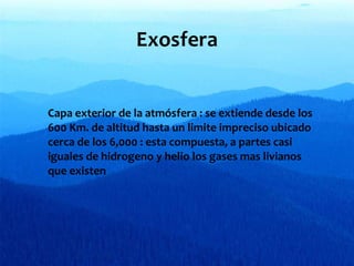 Exosfera
∗ Capa exterior de la atmósfera : se extiende desde los
600 Km. de altitud hasta un limite impreciso ubicado
cerca de los 6,000 : esta compuesta, a partes casi
iguales de hidrogeno y helio los gases mas livianos
que existen

 