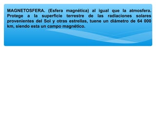 MAGNETOSFERA. (Esfera magnética) al igual que la atmosfera.
Protege a la superficie terrestre de las radiaciones solares
provenientes del Sol y otras estrellas, tuene un diámetro de 64 000
km, siendo esta un campo magnético.

 