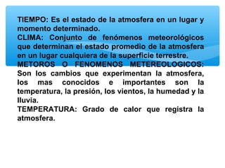 TIEMPO: Es el estado de la atmosfera en un lugar y
momento determinado.
CLIMA: Conjunto de fenómenos meteorológicos
que determinan el estado promedio de la atmosfera
en un lugar cualquiera de la superficie terrestre.
METOROS O FENOMENOS METEREOLOGICOS:
Son los cambios que experimentan la atmosfera,
los mas conocidos e importantes son la
temperatura, la presión, los vientos, la humedad y la
lluvia.
TEMPERATURA: Grado de calor que registra la
atmosfera.

 