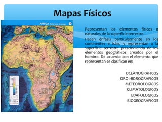 Mapas Físicos
∗ Representan los elementos físicos o
naturales de la superficie terrestre.
∗ Hacen énfasis particularmente en los
continentes e islas, y representan a la
superficie terrestre prescindiendo de los
elementos geográficos creados por el
hombre. De acuerdo con el elemento que
representan se clasifican en:
OCEANOGRAFICOS
ORO-HIDROGRAFICOS
METEOROLOGICOS
CLIMATOLOGICOS
EDAFOLOGICOS
BIOGEOGRAFICOS

 