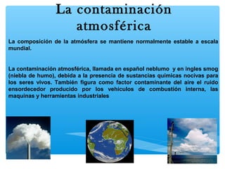 La contaminación
atmosférica
La composición de la atmósfera se mantiene normalmente estable a escala
mundial.

La contaminación atmosférica, llamada en español neblumo y en ingles smog
(niebla de humo), debida a la presencia de sustancias químicas nocivas para
los seres vivos. También figura como factor contaminante del aire el ruido
ensordecedor producido por los vehículos de combustión interna, las
maquinas y herramientas industriales

 