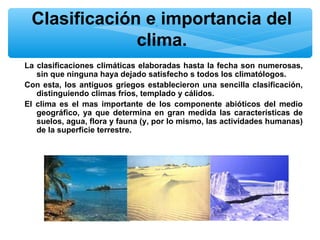 Clasificación e. importancia del
clima.
La clasificaciones climáticas elaboradas hasta la fecha son numerosas,
sin que ninguna haya dejado satisfecho s todos los climatólogos.
Con esta, los antiguos griegos establecieron una sencilla clasificación,
distinguiendo climas fríos, templado y cálidos.
El clima es el mas importante de los componente abióticos del medio
geográfico, ya que determina en gran medida las características de
suelos, agua, flora y fauna (y, por lo mismo, las actividades humanas)
de la superficie terrestre.

 