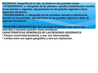 BIOGRAFIA: Geografía de la vida, se divide en dos grandes ramas.
FITGEOGRAFIA: o «Geografía de las plantas», estudia la distribución mundial
de las plantas o vegetales, agrupándolos en las grandes regiones o tipos
regionales florísticos.
ZOOGEOGRAFIA: o «Geografía de los animales» estudia la distribución
mundial de los animales, agrupándolos en las grandes regiones o tipos de
regiones faunísticos.
REGIONES GEOGRAFICAS: Son las áreas terrestres cuyas elementos
naturales y humanos guardan cierta semejanza.
CARACTERISTICAS GENERALES DE LAS REGIONES GEOGRAFICS
Poseen continuidad territorial, o sea, son interrumpidas.
Limites entre una región geográfica y otra son imprecisos.

 