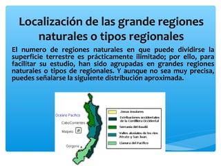 Localización de las grande regiones
naturales o tipos regionales
El numero de regiones naturales en que puede dividirse la
superficie terrestre es prácticamente ilimitado; por ello, para
facilitar su estudio, han sido agrupadas en grandes regiones
naturales o tipos de regionales. Y aunque no sea muy precisa,
puedes señalarse la siguiente distribución aproximada.

 
