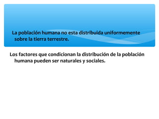 La población humana no esta distribuida uniformemente
sobre la tierra terrestre.
Los factores que condicionan la distribución de la población
humana pueden ser naturales y sociales.

 