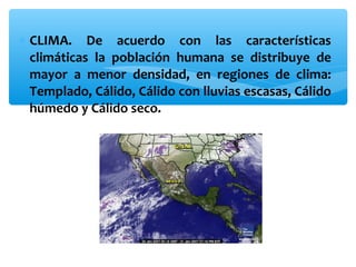 ∗ CLIMA. De acuerdo con las características
climáticas la población humana se distribuye de
mayor a menor densidad, en regiones de clima:
Templado, Cálido, Cálido con lluvias escasas, Cálido
húmedo y Cálido seco.

 