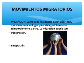 MOVIMIENTOS MIGRATORIOS
∗ MIGRACION. Cambio de residencia de una persona,
que abandona un lugar para vivir, por lo menos
temporalmente, a otro. La migración puede ser:
∗ Inmigración.

∗ Emigración.

 