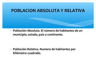 POBLACION ABSOLUTA Y RELATIVA

∗ Población Absoluta. El número de habitantes de un
municipio, estado, país o continente.

∗ Población Relativa. Numero de habitantes por
Kilómetro cuadrado.

 