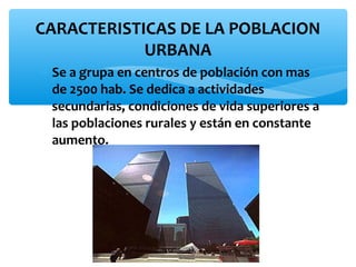 CARACTERISTICAS DE LA POBLACION
URBANA
∗ Se a grupa en centros de población con mas
de 2500 hab. Se dedica a actividades
secundarias, condiciones de vida superiores a
las poblaciones rurales y están en constante
aumento.

 