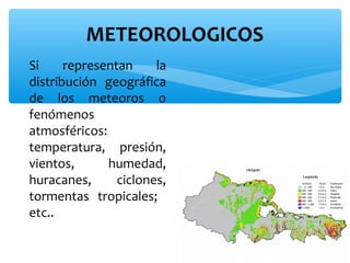 METEOROLOGICOS
∗ Si
representan
la
distribución geográfica
de los meteoros o
fenómenos
atmosféricos:
temperatura, presión,
vientos,
humedad,
huracanes,
ciclones,
tormentas tropicales;
etc..

 