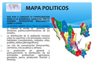 MAPA POLITICOS
∗

1.

2.

3.
4.

NOS DAN A CONOCER LA CONFIGURACION
DADA A LA SUPERFICIE TERRESTRE POR EL
HOMBRE. REPRESENTAN BASICAMENTE
COMO 4 COSAS:

La división política de la Tierra en estados
y, cuando la escala lo
permite, las
divisiones político-administrativas de los
estados.
La distribución de la población humana
sobre la superficie y los principales centros
habitados: conurbaciones, ciudades, villas,
pueblos, aldeas (demográficos).
Las vías de comunicación (ferrocarriles,
carreteras, vías acuáticas y aéreas).
La
producción
en
general
y
particularmente la distribución de las
actividades
productivas:
agricultura,
ganadería, pesca, producción forestal y
minería).

 