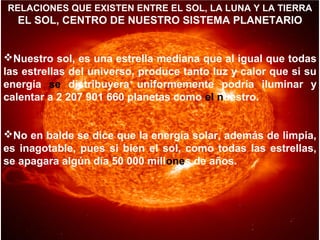RELACIONES QUE EXISTEN ENTRE EL SOL, LA LUNA Y LA TIERRA

EL SOL, CENTRO DE NUESTRO SISTEMA PLANETARIO
Nuestro sol, es una estrella mediana que al igual que todas
las estrellas del universo, produce tanto luz y calor que si su
energía se distribuyera uniformemente podría iluminar y
calentar a 2 207 901 660 planetas como el nuestro.
No en balde se dice que la energía solar, además de limpia,
es inagotable, pues si bien el sol, como todas las estrellas,
se apagara algún día 50 000 millones de años.

 