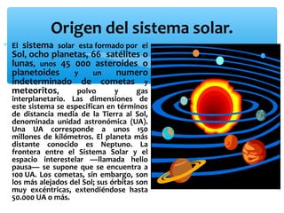 Origen del sistema solar.
sistema solar esta formado por el
Sol, ocho planetas, 66 satélites o
lunas, unos 45 000 asteroides o
planetoides
y
un
numero
indeterminado de cometas y
meteoritos,
polvo
y
gas

∗ El

interplanetario. Las dimensiones de
este sistema se especifican en términos
de distancia media de la Tierra al Sol,
denominada unidad astronómica (UA).
Una UA corresponde a unos 150
millones de kilómetros. El planeta más
distante conocido es Neptuno. La
frontera entre el Sistema Solar y el
espacio interestelar —llamada helio
pausa— se supone que se encuentra a
100 UA. Los cometas, sin embargo, son
los más alejados del Sol; sus órbitas son
muy excéntricas, extendiéndose hasta
50.000 UA o más.

 
