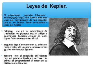 Leyes de Kepler.
∗ El astrónomo
alemán Johannes
Kepler(1571)-(1630) dio forma alas tres
leyes del movimiento de los planetas
que en su honor llevan su nombre –
leyes de Kepler∗ Primera ley: en su movimiento de
traslación los planetas trazan la figura
geométrica llamada eclipse en unos
cuyos focos se encuentra el sol
∗ Segunda ley: al moverse en su orbita el
radio vector de un planeta barre áreas
iguales en tiempos iguales
∗ Tercera ley: el cuadrado del tiempo
que un planeta tarda en recorrer su
orbita es proporcional al cubo de su
distancia media al sol

 